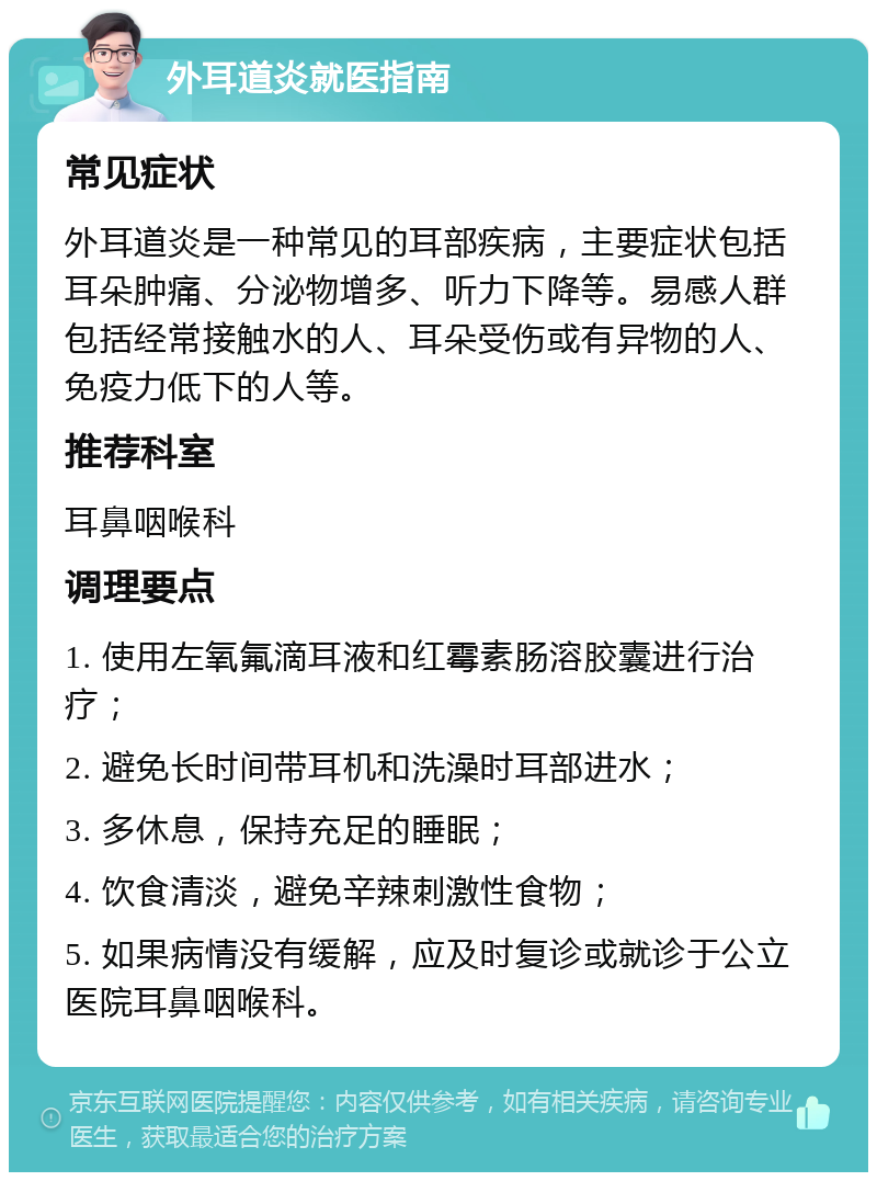 外耳道炎就医指南 常见症状 外耳道炎是一种常见的耳部疾病，主要症状包括耳朵肿痛、分泌物增多、听力下降等。易感人群包括经常接触水的人、耳朵受伤或有异物的人、免疫力低下的人等。 推荐科室 耳鼻咽喉科 调理要点 1. 使用左氧氟滴耳液和红霉素肠溶胶囊进行治疗； 2. 避免长时间带耳机和洗澡时耳部进水； 3. 多休息，保持充足的睡眠； 4. 饮食清淡，避免辛辣刺激性食物； 5. 如果病情没有缓解，应及时复诊或就诊于公立医院耳鼻咽喉科。