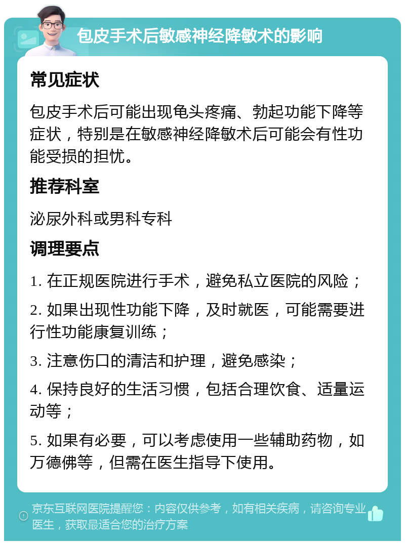 包皮手术后敏感神经降敏术的影响 常见症状 包皮手术后可能出现龟头疼痛、勃起功能下降等症状，特别是在敏感神经降敏术后可能会有性功能受损的担忧。 推荐科室 泌尿外科或男科专科 调理要点 1. 在正规医院进行手术，避免私立医院的风险； 2. 如果出现性功能下降，及时就医，可能需要进行性功能康复训练； 3. 注意伤口的清洁和护理，避免感染； 4. 保持良好的生活习惯，包括合理饮食、适量运动等； 5. 如果有必要，可以考虑使用一些辅助药物，如万德佛等，但需在医生指导下使用。