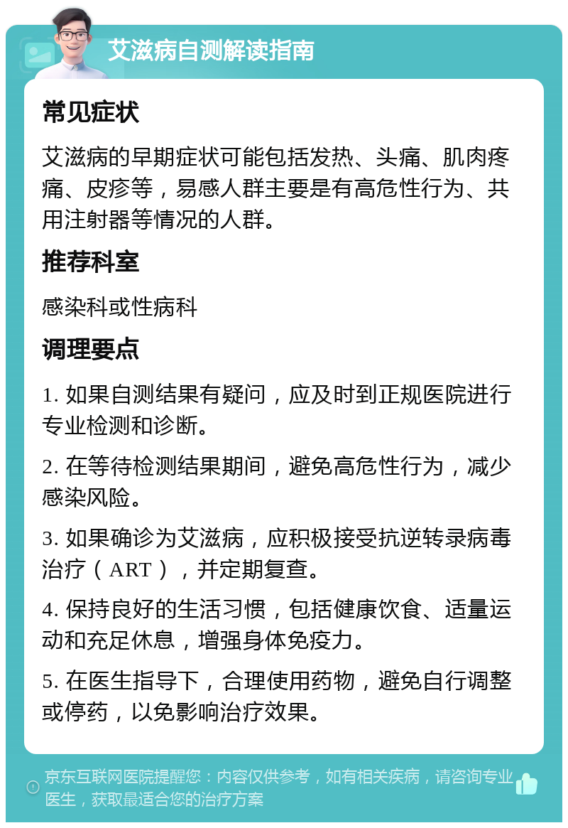 艾滋病自测解读指南 常见症状 艾滋病的早期症状可能包括发热、头痛、肌肉疼痛、皮疹等，易感人群主要是有高危性行为、共用注射器等情况的人群。 推荐科室 感染科或性病科 调理要点 1. 如果自测结果有疑问，应及时到正规医院进行专业检测和诊断。 2. 在等待检测结果期间，避免高危性行为，减少感染风险。 3. 如果确诊为艾滋病，应积极接受抗逆转录病毒治疗（ART），并定期复查。 4. 保持良好的生活习惯，包括健康饮食、适量运动和充足休息，增强身体免疫力。 5. 在医生指导下，合理使用药物，避免自行调整或停药，以免影响治疗效果。