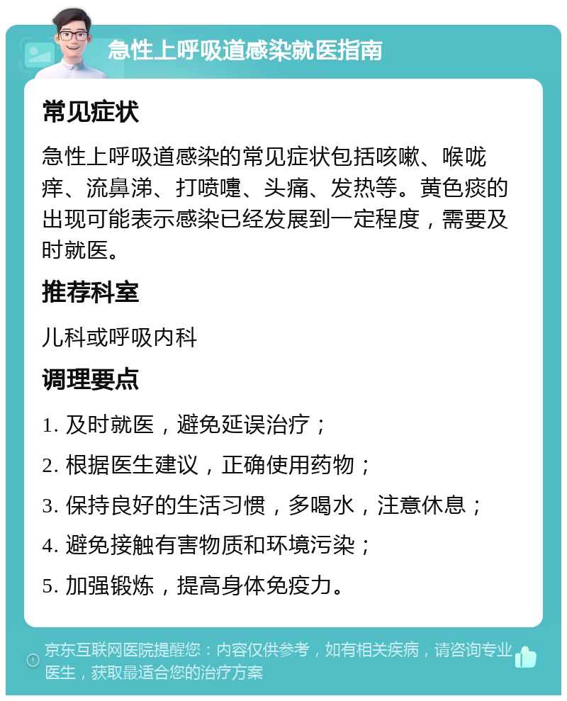 急性上呼吸道感染就医指南 常见症状 急性上呼吸道感染的常见症状包括咳嗽、喉咙痒、流鼻涕、打喷嚏、头痛、发热等。黄色痰的出现可能表示感染已经发展到一定程度，需要及时就医。 推荐科室 儿科或呼吸内科 调理要点 1. 及时就医，避免延误治疗； 2. 根据医生建议，正确使用药物； 3. 保持良好的生活习惯，多喝水，注意休息； 4. 避免接触有害物质和环境污染； 5. 加强锻炼，提高身体免疫力。