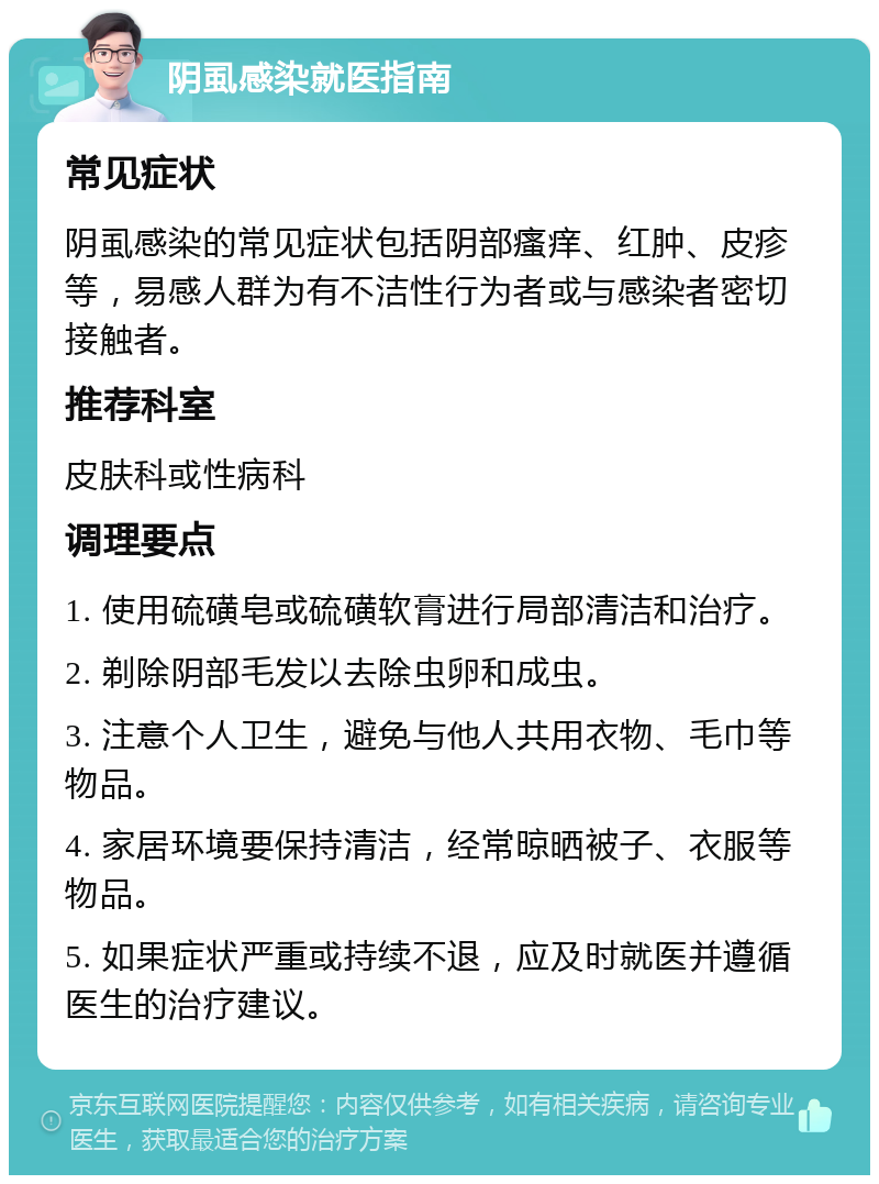 阴虱感染就医指南 常见症状 阴虱感染的常见症状包括阴部瘙痒、红肿、皮疹等，易感人群为有不洁性行为者或与感染者密切接触者。 推荐科室 皮肤科或性病科 调理要点 1. 使用硫磺皂或硫磺软膏进行局部清洁和治疗。 2. 剃除阴部毛发以去除虫卵和成虫。 3. 注意个人卫生，避免与他人共用衣物、毛巾等物品。 4. 家居环境要保持清洁，经常晾晒被子、衣服等物品。 5. 如果症状严重或持续不退，应及时就医并遵循医生的治疗建议。