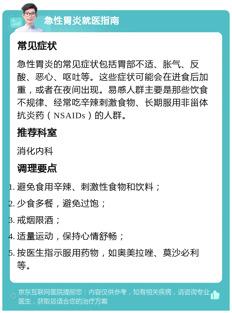 急性胃炎就医指南 常见症状 急性胃炎的常见症状包括胃部不适、胀气、反酸、恶心、呕吐等。这些症状可能会在进食后加重，或者在夜间出现。易感人群主要是那些饮食不规律、经常吃辛辣刺激食物、长期服用非甾体抗炎药（NSAIDs）的人群。 推荐科室 消化内科 调理要点 避免食用辛辣、刺激性食物和饮料； 少食多餐，避免过饱； 戒烟限酒； 适量运动，保持心情舒畅； 按医生指示服用药物，如奥美拉唑、莫沙必利等。