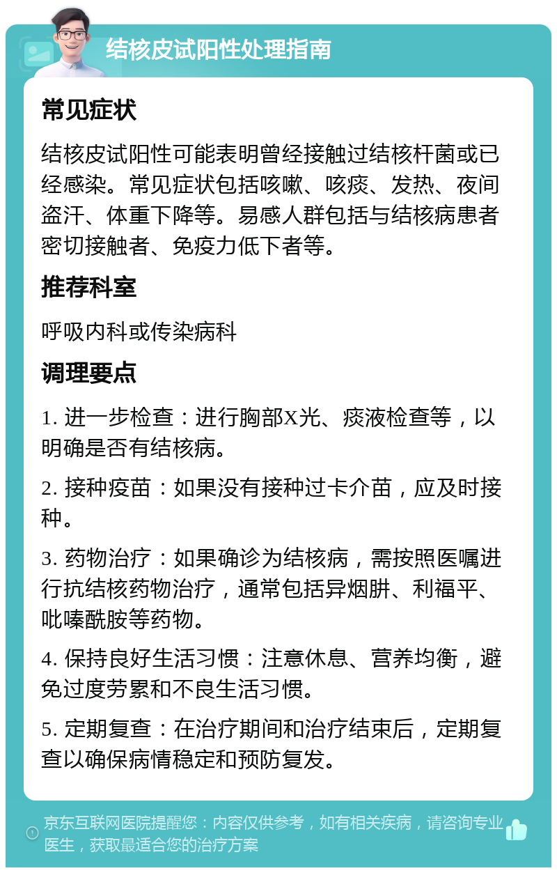 结核皮试阳性处理指南 常见症状 结核皮试阳性可能表明曾经接触过结核杆菌或已经感染。常见症状包括咳嗽、咳痰、发热、夜间盗汗、体重下降等。易感人群包括与结核病患者密切接触者、免疫力低下者等。 推荐科室 呼吸内科或传染病科 调理要点 1. 进一步检查：进行胸部X光、痰液检查等，以明确是否有结核病。 2. 接种疫苗：如果没有接种过卡介苗，应及时接种。 3. 药物治疗：如果确诊为结核病，需按照医嘱进行抗结核药物治疗，通常包括异烟肼、利福平、吡嗪酰胺等药物。 4. 保持良好生活习惯：注意休息、营养均衡，避免过度劳累和不良生活习惯。 5. 定期复查：在治疗期间和治疗结束后，定期复查以确保病情稳定和预防复发。