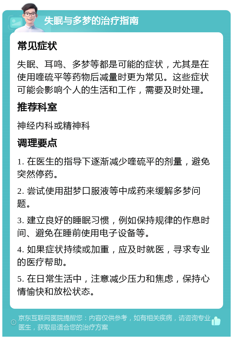 失眠与多梦的治疗指南 常见症状 失眠、耳鸣、多梦等都是可能的症状，尤其是在使用喹硫平等药物后减量时更为常见。这些症状可能会影响个人的生活和工作，需要及时处理。 推荐科室 神经内科或精神科 调理要点 1. 在医生的指导下逐渐减少喹硫平的剂量，避免突然停药。 2. 尝试使用甜梦口服液等中成药来缓解多梦问题。 3. 建立良好的睡眠习惯，例如保持规律的作息时间、避免在睡前使用电子设备等。 4. 如果症状持续或加重，应及时就医，寻求专业的医疗帮助。 5. 在日常生活中，注意减少压力和焦虑，保持心情愉快和放松状态。