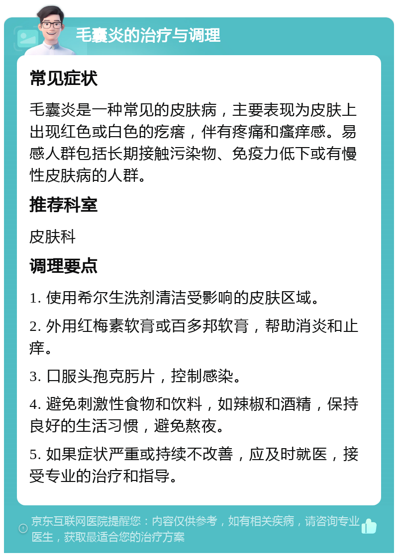 毛囊炎的治疗与调理 常见症状 毛囊炎是一种常见的皮肤病，主要表现为皮肤上出现红色或白色的疙瘩，伴有疼痛和瘙痒感。易感人群包括长期接触污染物、免疫力低下或有慢性皮肤病的人群。 推荐科室 皮肤科 调理要点 1. 使用希尔生洗剂清洁受影响的皮肤区域。 2. 外用红梅素软膏或百多邦软膏，帮助消炎和止痒。 3. 口服头孢克肟片，控制感染。 4. 避免刺激性食物和饮料，如辣椒和酒精，保持良好的生活习惯，避免熬夜。 5. 如果症状严重或持续不改善，应及时就医，接受专业的治疗和指导。