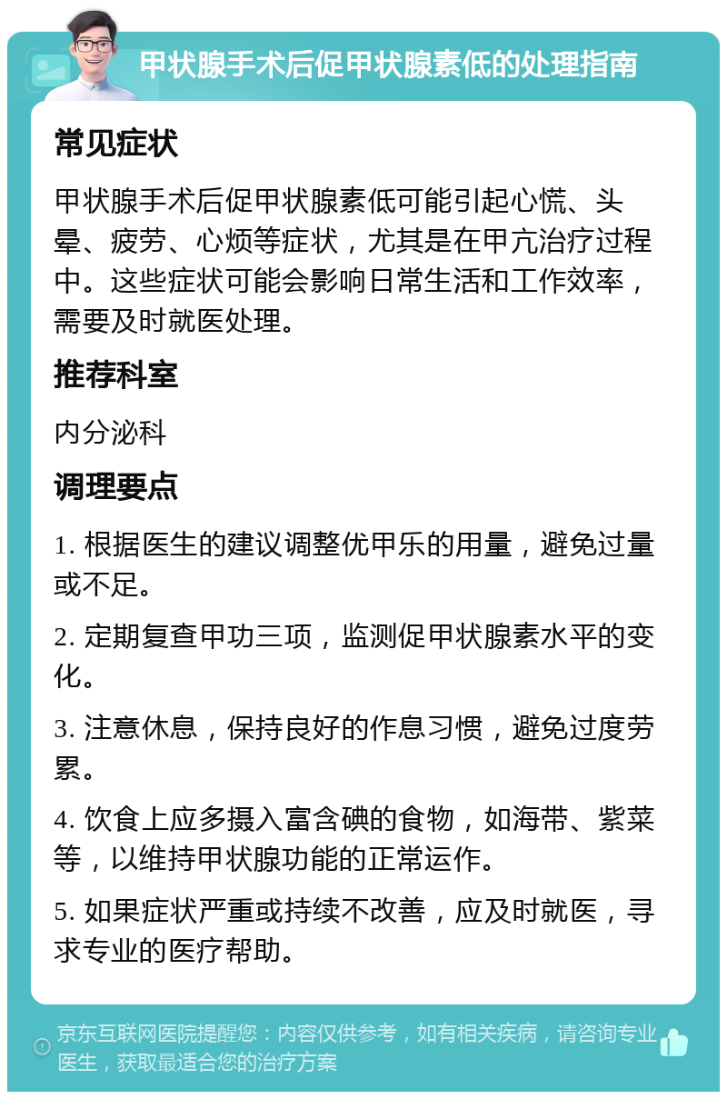 甲状腺手术后促甲状腺素低的处理指南 常见症状 甲状腺手术后促甲状腺素低可能引起心慌、头晕、疲劳、心烦等症状，尤其是在甲亢治疗过程中。这些症状可能会影响日常生活和工作效率，需要及时就医处理。 推荐科室 内分泌科 调理要点 1. 根据医生的建议调整优甲乐的用量，避免过量或不足。 2. 定期复查甲功三项，监测促甲状腺素水平的变化。 3. 注意休息，保持良好的作息习惯，避免过度劳累。 4. 饮食上应多摄入富含碘的食物，如海带、紫菜等，以维持甲状腺功能的正常运作。 5. 如果症状严重或持续不改善，应及时就医，寻求专业的医疗帮助。