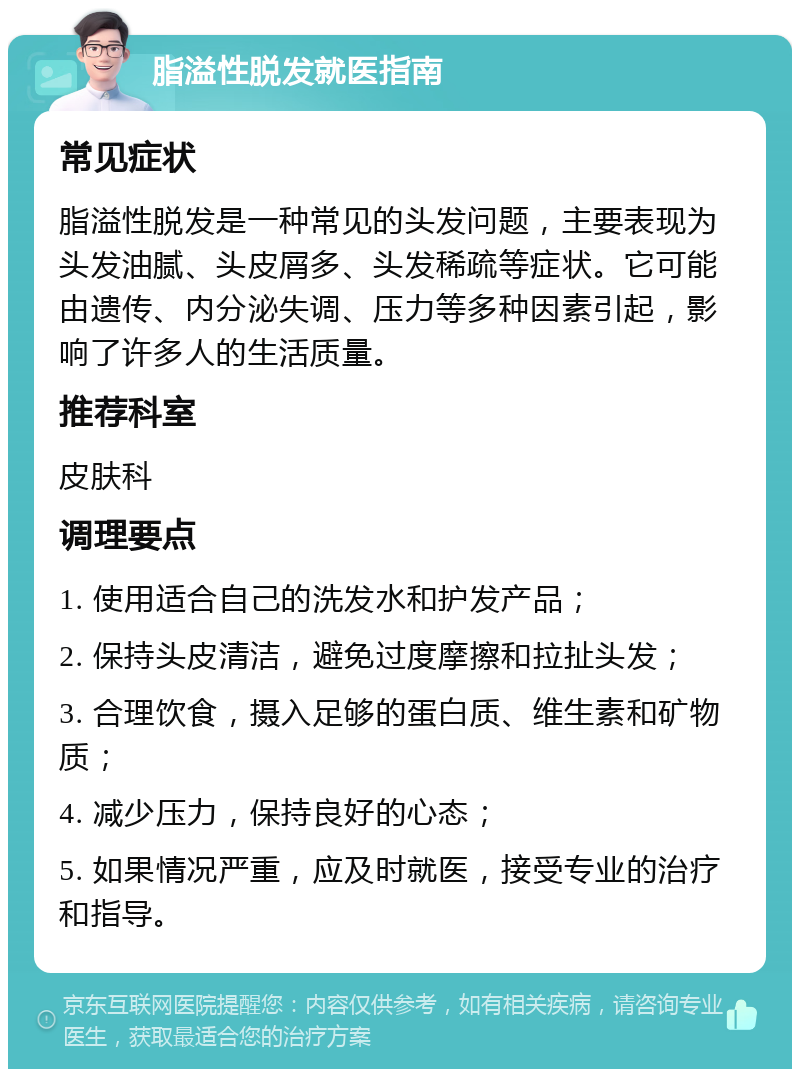 脂溢性脱发就医指南 常见症状 脂溢性脱发是一种常见的头发问题，主要表现为头发油腻、头皮屑多、头发稀疏等症状。它可能由遗传、内分泌失调、压力等多种因素引起，影响了许多人的生活质量。 推荐科室 皮肤科 调理要点 1. 使用适合自己的洗发水和护发产品； 2. 保持头皮清洁，避免过度摩擦和拉扯头发； 3. 合理饮食，摄入足够的蛋白质、维生素和矿物质； 4. 减少压力，保持良好的心态； 5. 如果情况严重，应及时就医，接受专业的治疗和指导。