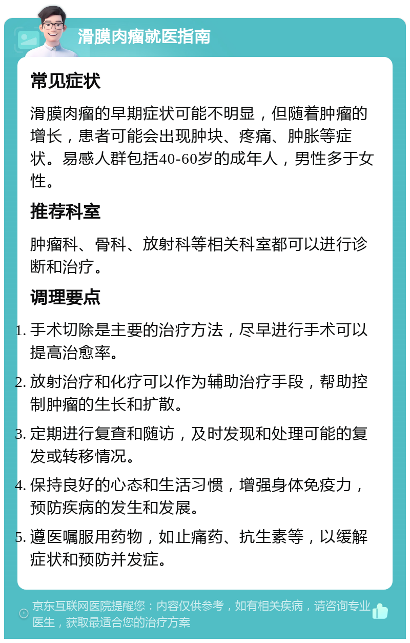 滑膜肉瘤就医指南 常见症状 滑膜肉瘤的早期症状可能不明显，但随着肿瘤的增长，患者可能会出现肿块、疼痛、肿胀等症状。易感人群包括40-60岁的成年人，男性多于女性。 推荐科室 肿瘤科、骨科、放射科等相关科室都可以进行诊断和治疗。 调理要点 手术切除是主要的治疗方法，尽早进行手术可以提高治愈率。 放射治疗和化疗可以作为辅助治疗手段，帮助控制肿瘤的生长和扩散。 定期进行复查和随访，及时发现和处理可能的复发或转移情况。 保持良好的心态和生活习惯，增强身体免疫力，预防疾病的发生和发展。 遵医嘱服用药物，如止痛药、抗生素等，以缓解症状和预防并发症。