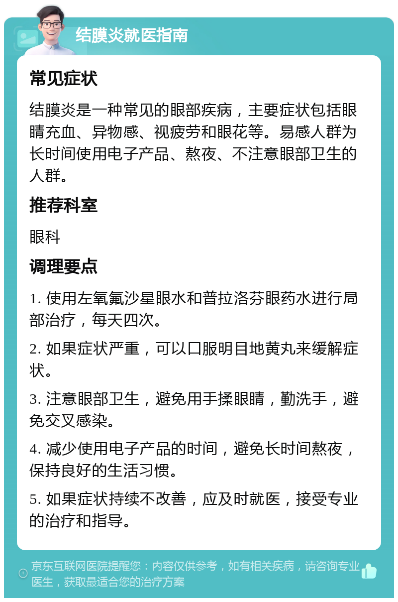 结膜炎就医指南 常见症状 结膜炎是一种常见的眼部疾病，主要症状包括眼睛充血、异物感、视疲劳和眼花等。易感人群为长时间使用电子产品、熬夜、不注意眼部卫生的人群。 推荐科室 眼科 调理要点 1. 使用左氧氟沙星眼水和普拉洛芬眼药水进行局部治疗，每天四次。 2. 如果症状严重，可以口服明目地黄丸来缓解症状。 3. 注意眼部卫生，避免用手揉眼睛，勤洗手，避免交叉感染。 4. 减少使用电子产品的时间，避免长时间熬夜，保持良好的生活习惯。 5. 如果症状持续不改善，应及时就医，接受专业的治疗和指导。