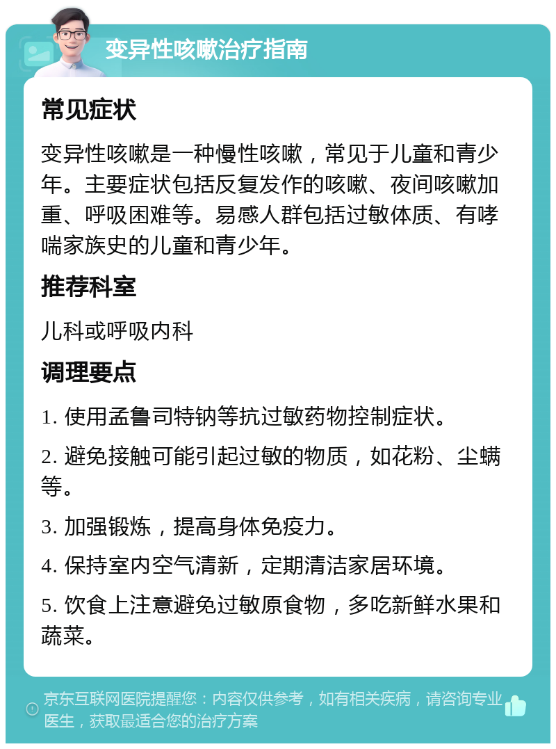 变异性咳嗽治疗指南 常见症状 变异性咳嗽是一种慢性咳嗽，常见于儿童和青少年。主要症状包括反复发作的咳嗽、夜间咳嗽加重、呼吸困难等。易感人群包括过敏体质、有哮喘家族史的儿童和青少年。 推荐科室 儿科或呼吸内科 调理要点 1. 使用孟鲁司特钠等抗过敏药物控制症状。 2. 避免接触可能引起过敏的物质，如花粉、尘螨等。 3. 加强锻炼，提高身体免疫力。 4. 保持室内空气清新，定期清洁家居环境。 5. 饮食上注意避免过敏原食物，多吃新鲜水果和蔬菜。