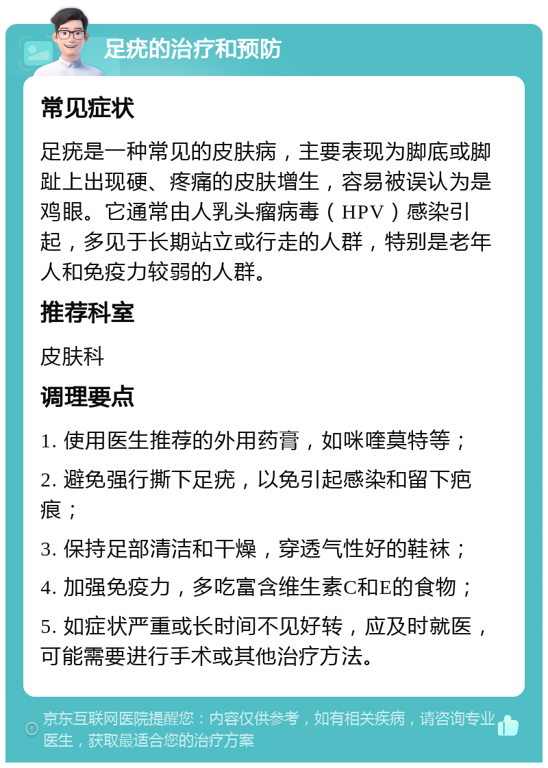 足疣的治疗和预防 常见症状 足疣是一种常见的皮肤病，主要表现为脚底或脚趾上出现硬、疼痛的皮肤增生，容易被误认为是鸡眼。它通常由人乳头瘤病毒（HPV）感染引起，多见于长期站立或行走的人群，特别是老年人和免疫力较弱的人群。 推荐科室 皮肤科 调理要点 1. 使用医生推荐的外用药膏，如咪喹莫特等； 2. 避免强行撕下足疣，以免引起感染和留下疤痕； 3. 保持足部清洁和干燥，穿透气性好的鞋袜； 4. 加强免疫力，多吃富含维生素C和E的食物； 5. 如症状严重或长时间不见好转，应及时就医，可能需要进行手术或其他治疗方法。