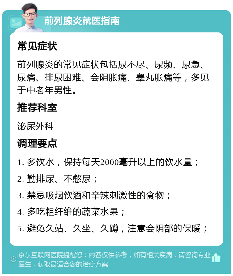 前列腺炎就医指南 常见症状 前列腺炎的常见症状包括尿不尽、尿频、尿急、尿痛、排尿困难、会阴胀痛、睾丸胀痛等，多见于中老年男性。 推荐科室 泌尿外科 调理要点 1. 多饮水，保持每天2000毫升以上的饮水量； 2. 勤排尿、不憋尿； 3. 禁忌吸烟饮酒和辛辣刺激性的食物； 4. 多吃粗纤维的蔬菜水果； 5. 避免久站、久坐、久蹲，注意会阴部的保暖；