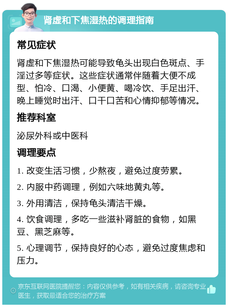 肾虚和下焦湿热的调理指南 常见症状 肾虚和下焦湿热可能导致龟头出现白色斑点、手淫过多等症状。这些症状通常伴随着大便不成型、怕冷、口渴、小便黄、喝冷饮、手足出汗、晚上睡觉时出汗、口干口苦和心情抑郁等情况。 推荐科室 泌尿外科或中医科 调理要点 1. 改变生活习惯，少熬夜，避免过度劳累。 2. 内服中药调理，例如六味地黄丸等。 3. 外用清洁，保持龟头清洁干燥。 4. 饮食调理，多吃一些滋补肾脏的食物，如黑豆、黑芝麻等。 5. 心理调节，保持良好的心态，避免过度焦虑和压力。