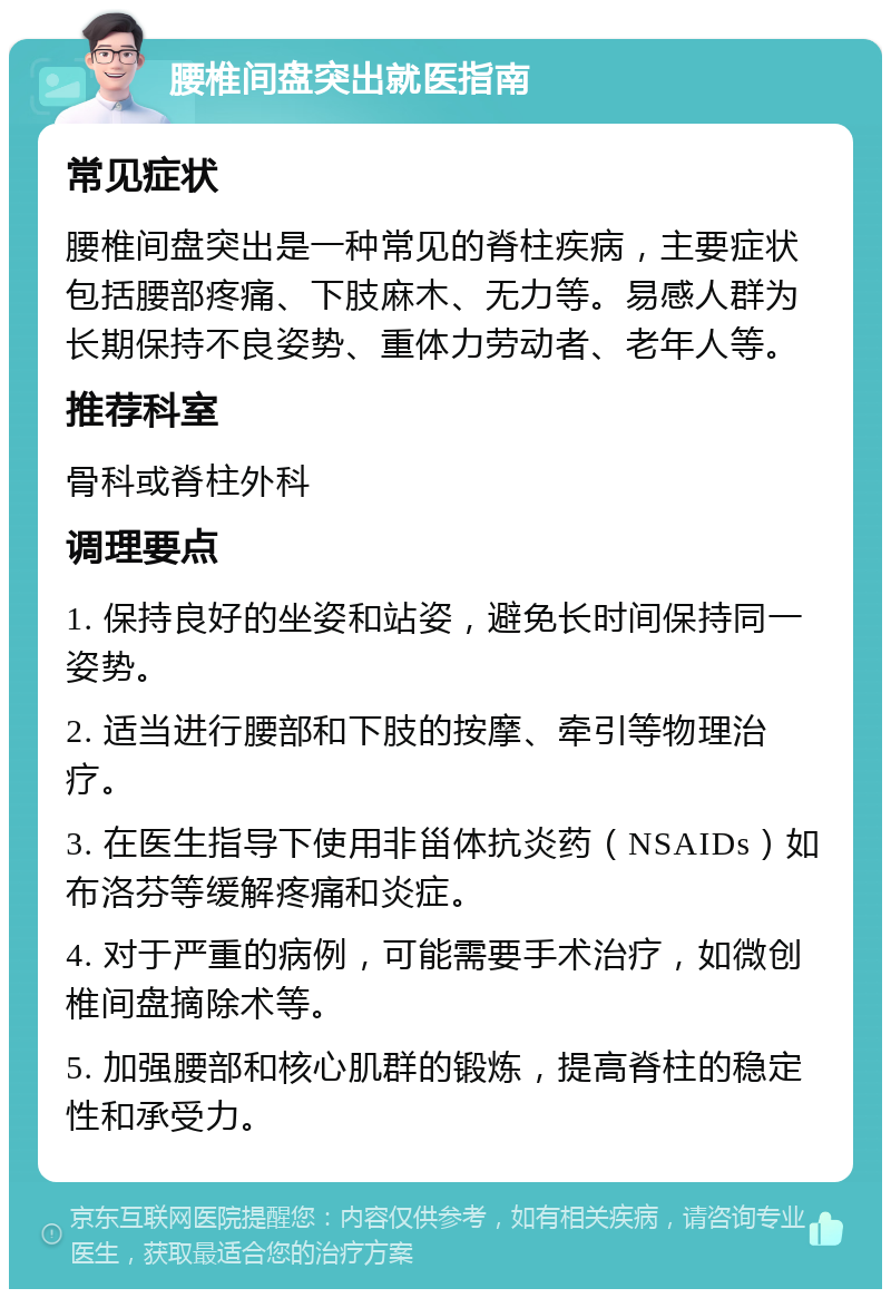 腰椎间盘突出就医指南 常见症状 腰椎间盘突出是一种常见的脊柱疾病，主要症状包括腰部疼痛、下肢麻木、无力等。易感人群为长期保持不良姿势、重体力劳动者、老年人等。 推荐科室 骨科或脊柱外科 调理要点 1. 保持良好的坐姿和站姿，避免长时间保持同一姿势。 2. 适当进行腰部和下肢的按摩、牵引等物理治疗。 3. 在医生指导下使用非甾体抗炎药（NSAIDs）如布洛芬等缓解疼痛和炎症。 4. 对于严重的病例，可能需要手术治疗，如微创椎间盘摘除术等。 5. 加强腰部和核心肌群的锻炼，提高脊柱的稳定性和承受力。