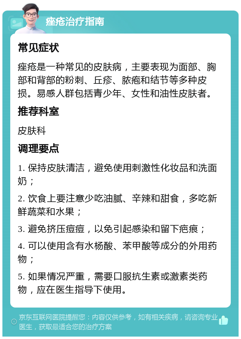 痤疮治疗指南 常见症状 痤疮是一种常见的皮肤病，主要表现为面部、胸部和背部的粉刺、丘疹、脓疱和结节等多种皮损。易感人群包括青少年、女性和油性皮肤者。 推荐科室 皮肤科 调理要点 1. 保持皮肤清洁，避免使用刺激性化妆品和洗面奶； 2. 饮食上要注意少吃油腻、辛辣和甜食，多吃新鲜蔬菜和水果； 3. 避免挤压痘痘，以免引起感染和留下疤痕； 4. 可以使用含有水杨酸、苯甲酸等成分的外用药物； 5. 如果情况严重，需要口服抗生素或激素类药物，应在医生指导下使用。