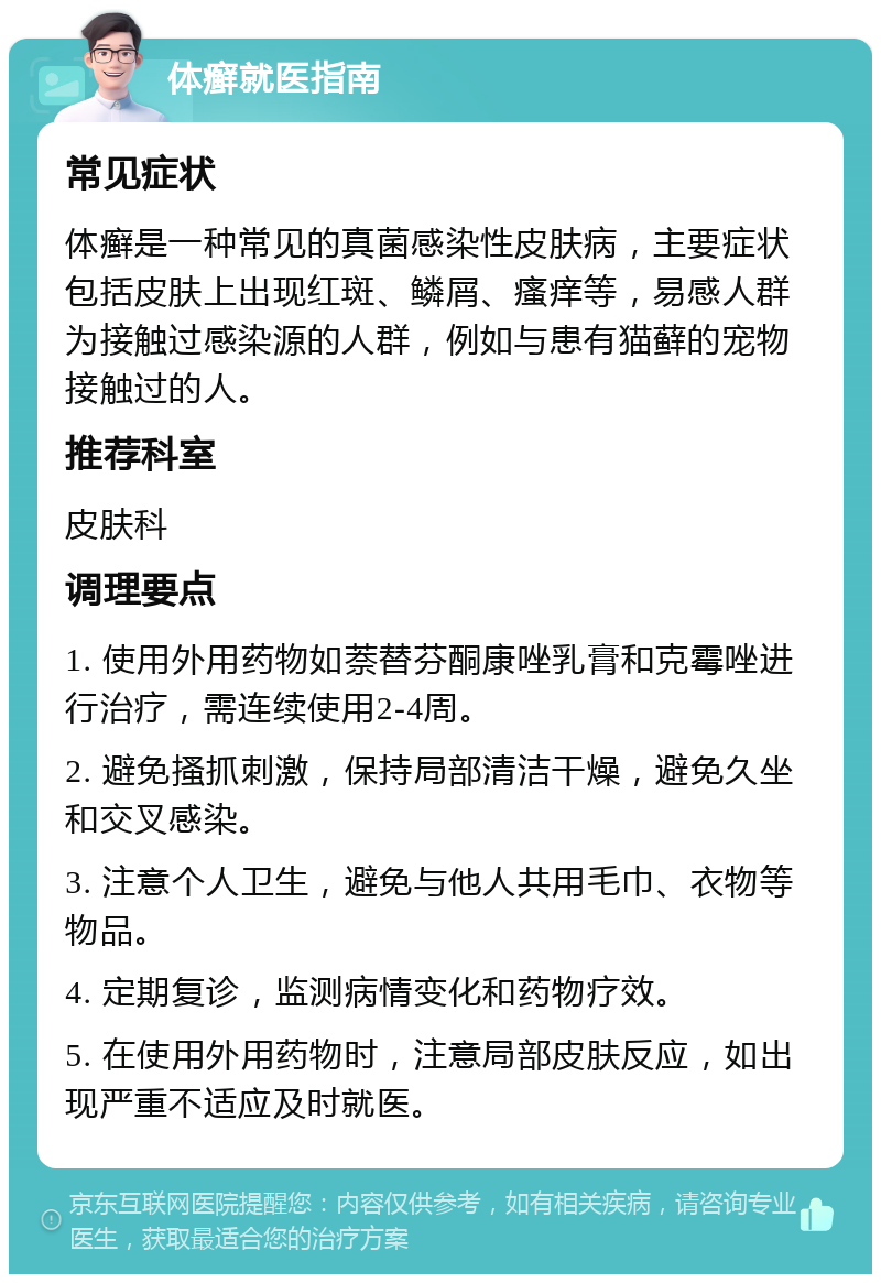 体癣就医指南 常见症状 体癣是一种常见的真菌感染性皮肤病，主要症状包括皮肤上出现红斑、鳞屑、瘙痒等，易感人群为接触过感染源的人群，例如与患有猫藓的宠物接触过的人。 推荐科室 皮肤科 调理要点 1. 使用外用药物如萘替芬酮康唑乳膏和克霉唑进行治疗，需连续使用2-4周。 2. 避免搔抓刺激，保持局部清洁干燥，避免久坐和交叉感染。 3. 注意个人卫生，避免与他人共用毛巾、衣物等物品。 4. 定期复诊，监测病情变化和药物疗效。 5. 在使用外用药物时，注意局部皮肤反应，如出现严重不适应及时就医。