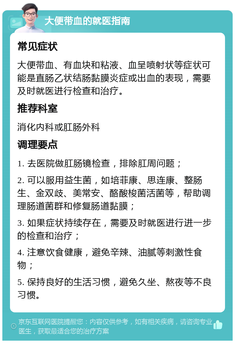 大便带血的就医指南 常见症状 大便带血、有血块和粘液、血呈喷射状等症状可能是直肠乙状结肠黏膜炎症或出血的表现，需要及时就医进行检查和治疗。 推荐科室 消化内科或肛肠外科 调理要点 1. 去医院做肛肠镜检查，排除肛周问题； 2. 可以服用益生菌，如培菲康、思连康、整肠生、金双歧、美常安、酪酸梭菌活菌等，帮助调理肠道菌群和修复肠道黏膜； 3. 如果症状持续存在，需要及时就医进行进一步的检查和治疗； 4. 注意饮食健康，避免辛辣、油腻等刺激性食物； 5. 保持良好的生活习惯，避免久坐、熬夜等不良习惯。