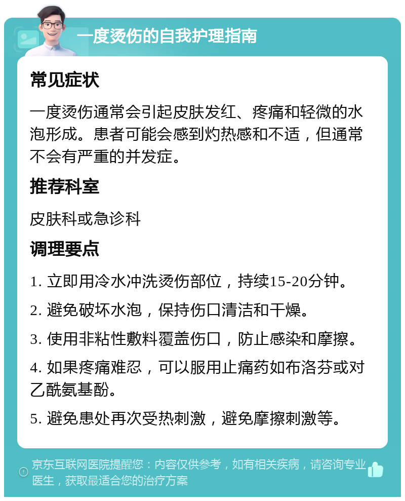 一度烫伤的自我护理指南 常见症状 一度烫伤通常会引起皮肤发红、疼痛和轻微的水泡形成。患者可能会感到灼热感和不适，但通常不会有严重的并发症。 推荐科室 皮肤科或急诊科 调理要点 1. 立即用冷水冲洗烫伤部位，持续15-20分钟。 2. 避免破坏水泡，保持伤口清洁和干燥。 3. 使用非粘性敷料覆盖伤口，防止感染和摩擦。 4. 如果疼痛难忍，可以服用止痛药如布洛芬或对乙酰氨基酚。 5. 避免患处再次受热刺激，避免摩擦刺激等。