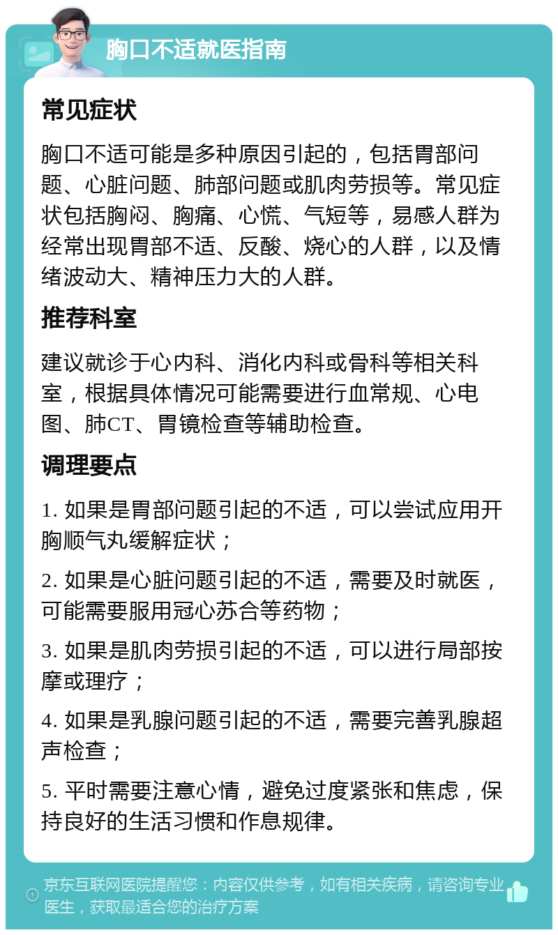 胸口不适就医指南 常见症状 胸口不适可能是多种原因引起的，包括胃部问题、心脏问题、肺部问题或肌肉劳损等。常见症状包括胸闷、胸痛、心慌、气短等，易感人群为经常出现胃部不适、反酸、烧心的人群，以及情绪波动大、精神压力大的人群。 推荐科室 建议就诊于心内科、消化内科或骨科等相关科室，根据具体情况可能需要进行血常规、心电图、肺CT、胃镜检查等辅助检查。 调理要点 1. 如果是胃部问题引起的不适，可以尝试应用开胸顺气丸缓解症状； 2. 如果是心脏问题引起的不适，需要及时就医，可能需要服用冠心苏合等药物； 3. 如果是肌肉劳损引起的不适，可以进行局部按摩或理疗； 4. 如果是乳腺问题引起的不适，需要完善乳腺超声检查； 5. 平时需要注意心情，避免过度紧张和焦虑，保持良好的生活习惯和作息规律。