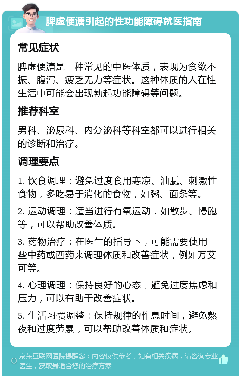 脾虚便溏引起的性功能障碍就医指南 常见症状 脾虚便溏是一种常见的中医体质，表现为食欲不振、腹泻、疲乏无力等症状。这种体质的人在性生活中可能会出现勃起功能障碍等问题。 推荐科室 男科、泌尿科、内分泌科等科室都可以进行相关的诊断和治疗。 调理要点 1. 饮食调理：避免过度食用寒凉、油腻、刺激性食物，多吃易于消化的食物，如粥、面条等。 2. 运动调理：适当进行有氧运动，如散步、慢跑等，可以帮助改善体质。 3. 药物治疗：在医生的指导下，可能需要使用一些中药或西药来调理体质和改善症状，例如万艾可等。 4. 心理调理：保持良好的心态，避免过度焦虑和压力，可以有助于改善症状。 5. 生活习惯调整：保持规律的作息时间，避免熬夜和过度劳累，可以帮助改善体质和症状。