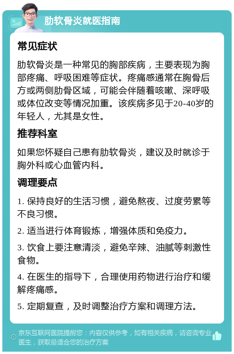 肋软骨炎就医指南 常见症状 肋软骨炎是一种常见的胸部疾病，主要表现为胸部疼痛、呼吸困难等症状。疼痛感通常在胸骨后方或两侧肋骨区域，可能会伴随着咳嗽、深呼吸或体位改变等情况加重。该疾病多见于20-40岁的年轻人，尤其是女性。 推荐科室 如果您怀疑自己患有肋软骨炎，建议及时就诊于胸外科或心血管内科。 调理要点 1. 保持良好的生活习惯，避免熬夜、过度劳累等不良习惯。 2. 适当进行体育锻炼，增强体质和免疫力。 3. 饮食上要注意清淡，避免辛辣、油腻等刺激性食物。 4. 在医生的指导下，合理使用药物进行治疗和缓解疼痛感。 5. 定期复查，及时调整治疗方案和调理方法。