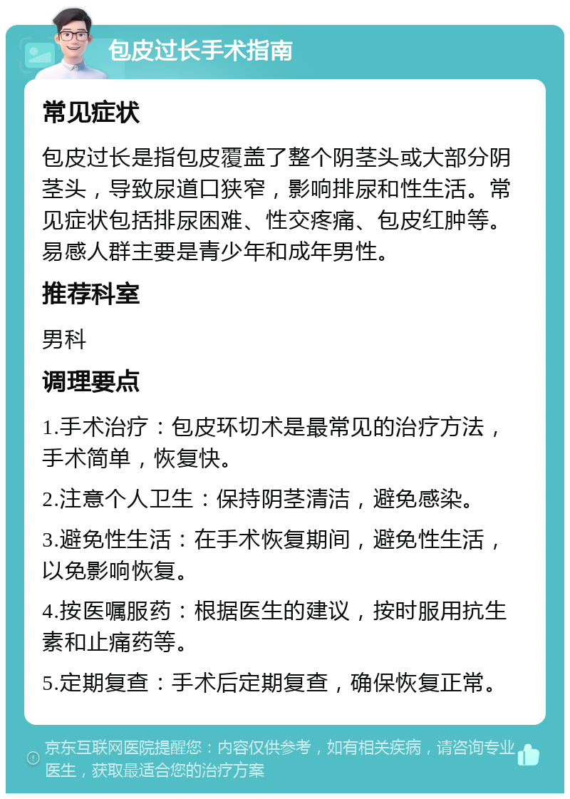 包皮过长手术指南 常见症状 包皮过长是指包皮覆盖了整个阴茎头或大部分阴茎头，导致尿道口狭窄，影响排尿和性生活。常见症状包括排尿困难、性交疼痛、包皮红肿等。易感人群主要是青少年和成年男性。 推荐科室 男科 调理要点 1.手术治疗：包皮环切术是最常见的治疗方法，手术简单，恢复快。 2.注意个人卫生：保持阴茎清洁，避免感染。 3.避免性生活：在手术恢复期间，避免性生活，以免影响恢复。 4.按医嘱服药：根据医生的建议，按时服用抗生素和止痛药等。 5.定期复查：手术后定期复查，确保恢复正常。