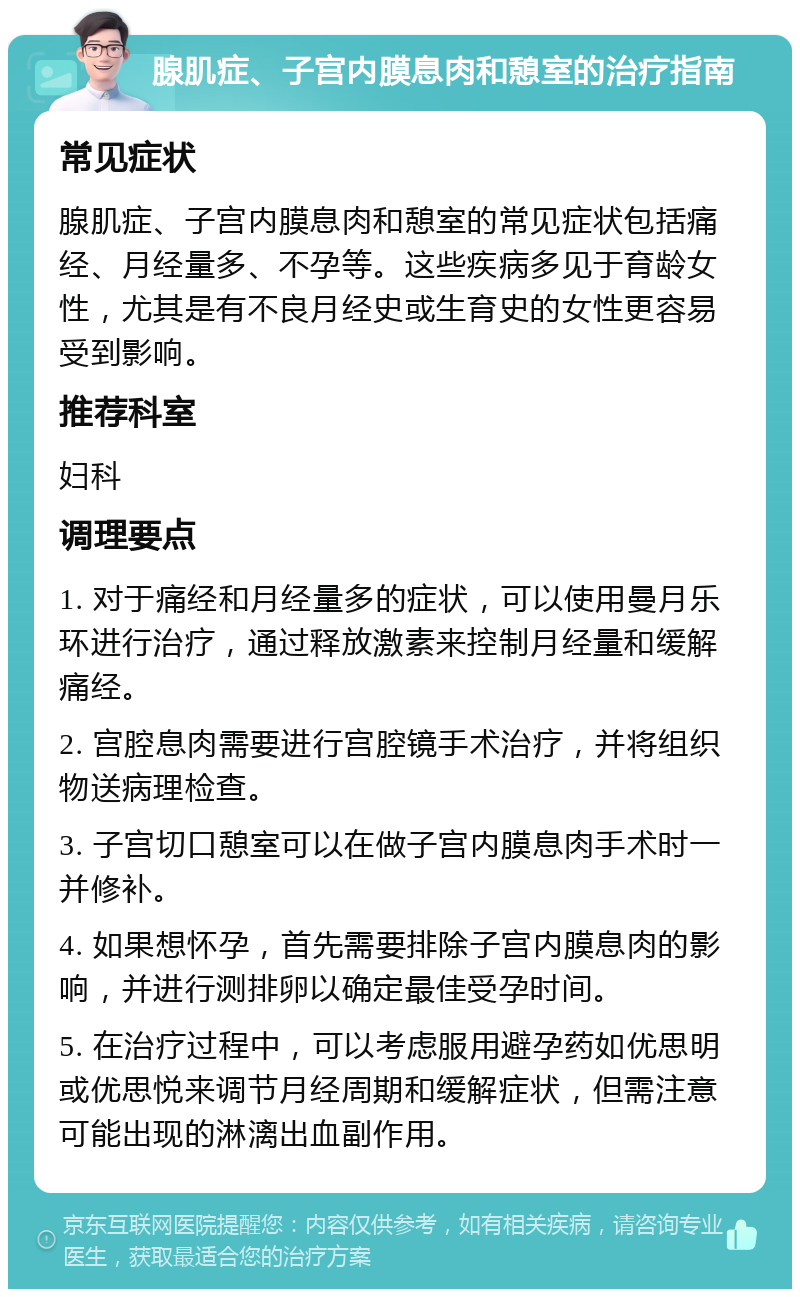 腺肌症、子宫内膜息肉和憩室的治疗指南 常见症状 腺肌症、子宫内膜息肉和憩室的常见症状包括痛经、月经量多、不孕等。这些疾病多见于育龄女性，尤其是有不良月经史或生育史的女性更容易受到影响。 推荐科室 妇科 调理要点 1. 对于痛经和月经量多的症状，可以使用曼月乐环进行治疗，通过释放激素来控制月经量和缓解痛经。 2. 宫腔息肉需要进行宫腔镜手术治疗，并将组织物送病理检查。 3. 子宫切口憩室可以在做子宫内膜息肉手术时一并修补。 4. 如果想怀孕，首先需要排除子宫内膜息肉的影响，并进行测排卵以确定最佳受孕时间。 5. 在治疗过程中，可以考虑服用避孕药如优思明或优思悦来调节月经周期和缓解症状，但需注意可能出现的淋漓出血副作用。