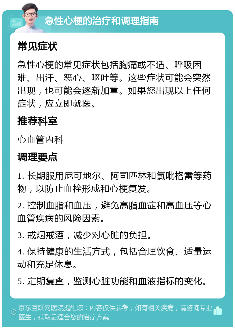 急性心梗的治疗和调理指南 常见症状 急性心梗的常见症状包括胸痛或不适、呼吸困难、出汗、恶心、呕吐等。这些症状可能会突然出现，也可能会逐渐加重。如果您出现以上任何症状，应立即就医。 推荐科室 心血管内科 调理要点 1. 长期服用尼可地尔、阿司匹林和氯吡格雷等药物，以防止血栓形成和心梗复发。 2. 控制血脂和血压，避免高脂血症和高血压等心血管疾病的风险因素。 3. 戒烟戒酒，减少对心脏的负担。 4. 保持健康的生活方式，包括合理饮食、适量运动和充足休息。 5. 定期复查，监测心脏功能和血液指标的变化。