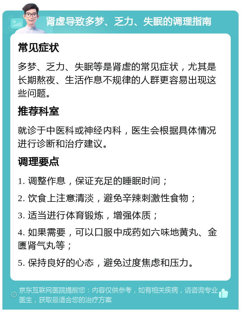 肾虚导致多梦、乏力、失眠的调理指南 常见症状 多梦、乏力、失眠等是肾虚的常见症状，尤其是长期熬夜、生活作息不规律的人群更容易出现这些问题。 推荐科室 就诊于中医科或神经内科，医生会根据具体情况进行诊断和治疗建议。 调理要点 1. 调整作息，保证充足的睡眠时间； 2. 饮食上注意清淡，避免辛辣刺激性食物； 3. 适当进行体育锻炼，增强体质； 4. 如果需要，可以口服中成药如六味地黄丸、金匮肾气丸等； 5. 保持良好的心态，避免过度焦虑和压力。