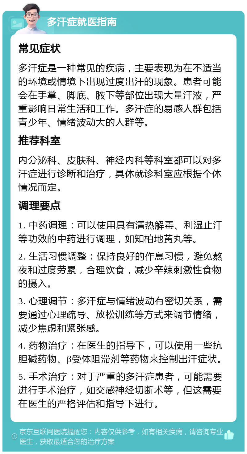 多汗症就医指南 常见症状 多汗症是一种常见的疾病，主要表现为在不适当的环境或情境下出现过度出汗的现象。患者可能会在手掌、脚底、腋下等部位出现大量汗液，严重影响日常生活和工作。多汗症的易感人群包括青少年、情绪波动大的人群等。 推荐科室 内分泌科、皮肤科、神经内科等科室都可以对多汗症进行诊断和治疗，具体就诊科室应根据个体情况而定。 调理要点 1. 中药调理：可以使用具有清热解毒、利湿止汗等功效的中药进行调理，如知柏地黄丸等。 2. 生活习惯调整：保持良好的作息习惯，避免熬夜和过度劳累，合理饮食，减少辛辣刺激性食物的摄入。 3. 心理调节：多汗症与情绪波动有密切关系，需要通过心理疏导、放松训练等方式来调节情绪，减少焦虑和紧张感。 4. 药物治疗：在医生的指导下，可以使用一些抗胆碱药物、β受体阻滞剂等药物来控制出汗症状。 5. 手术治疗：对于严重的多汗症患者，可能需要进行手术治疗，如交感神经切断术等，但这需要在医生的严格评估和指导下进行。