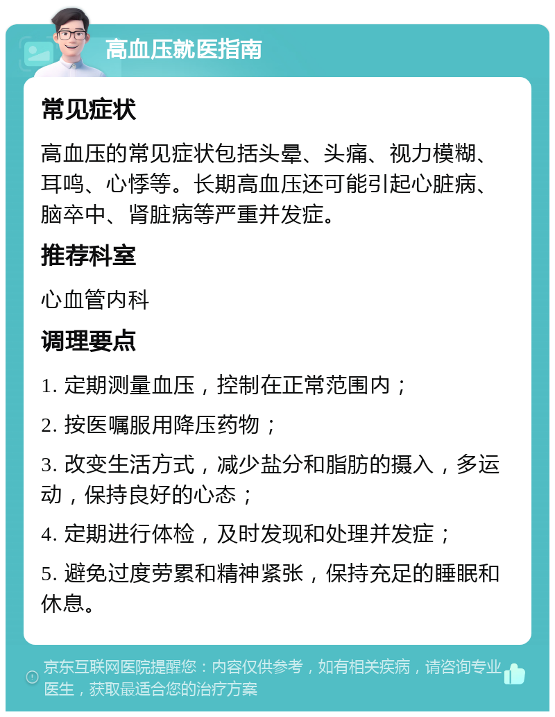 高血压就医指南 常见症状 高血压的常见症状包括头晕、头痛、视力模糊、耳鸣、心悸等。长期高血压还可能引起心脏病、脑卒中、肾脏病等严重并发症。 推荐科室 心血管内科 调理要点 1. 定期测量血压，控制在正常范围内； 2. 按医嘱服用降压药物； 3. 改变生活方式，减少盐分和脂肪的摄入，多运动，保持良好的心态； 4. 定期进行体检，及时发现和处理并发症； 5. 避免过度劳累和精神紧张，保持充足的睡眠和休息。