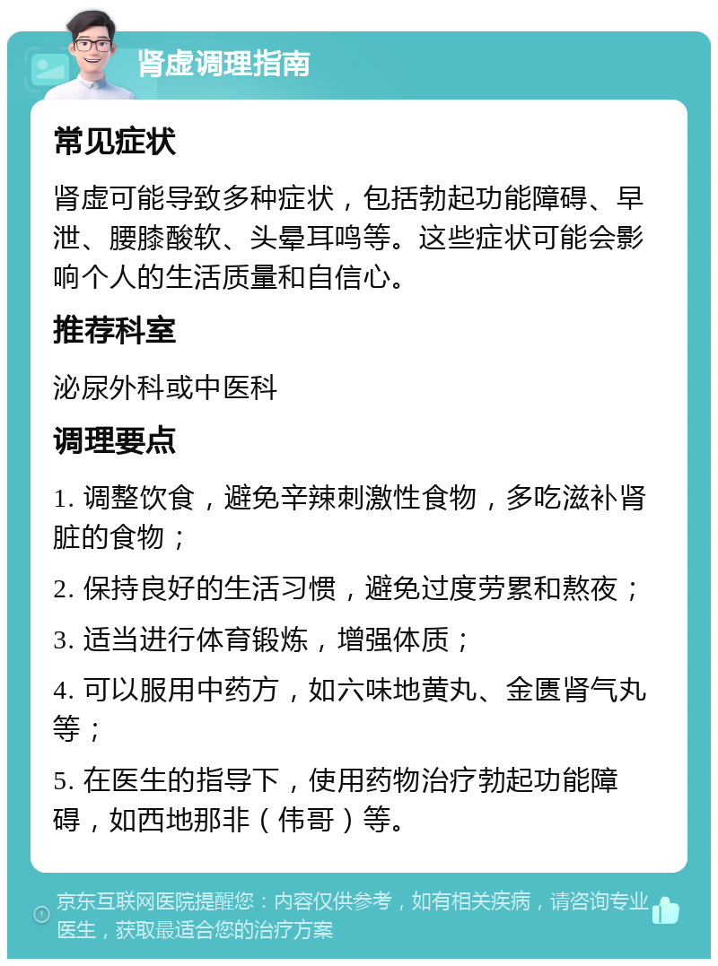 肾虚调理指南 常见症状 肾虚可能导致多种症状，包括勃起功能障碍、早泄、腰膝酸软、头晕耳鸣等。这些症状可能会影响个人的生活质量和自信心。 推荐科室 泌尿外科或中医科 调理要点 1. 调整饮食，避免辛辣刺激性食物，多吃滋补肾脏的食物； 2. 保持良好的生活习惯，避免过度劳累和熬夜； 3. 适当进行体育锻炼，增强体质； 4. 可以服用中药方，如六味地黄丸、金匮肾气丸等； 5. 在医生的指导下，使用药物治疗勃起功能障碍，如西地那非（伟哥）等。