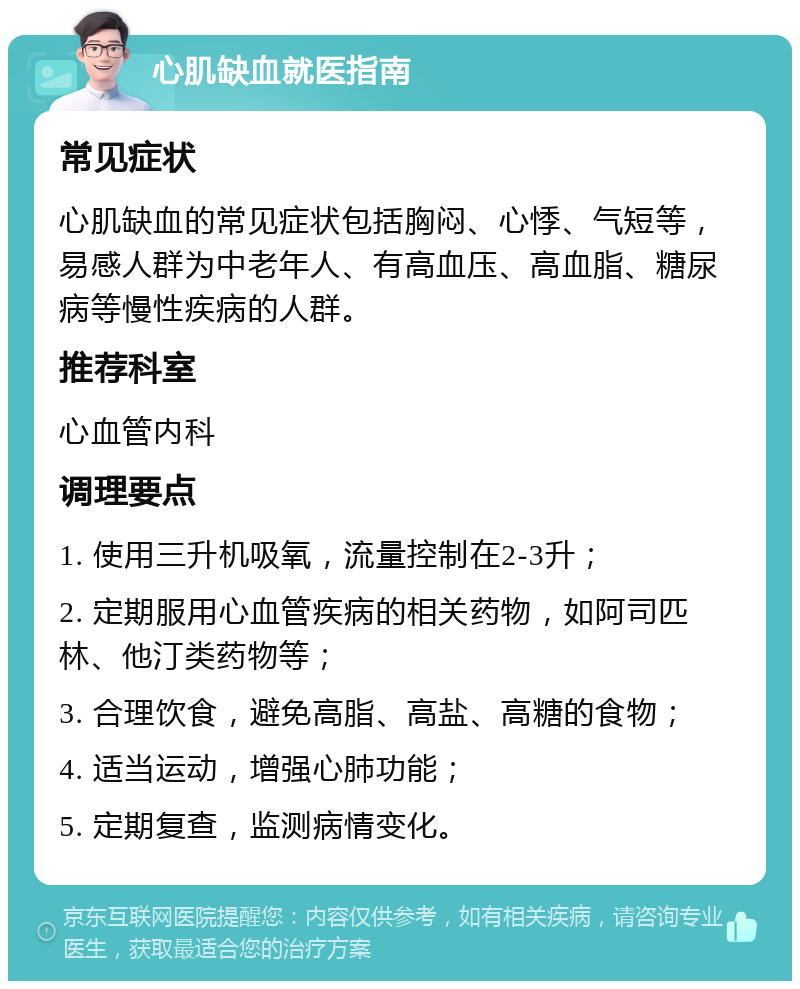 心肌缺血就医指南 常见症状 心肌缺血的常见症状包括胸闷、心悸、气短等，易感人群为中老年人、有高血压、高血脂、糖尿病等慢性疾病的人群。 推荐科室 心血管内科 调理要点 1. 使用三升机吸氧，流量控制在2-3升； 2. 定期服用心血管疾病的相关药物，如阿司匹林、他汀类药物等； 3. 合理饮食，避免高脂、高盐、高糖的食物； 4. 适当运动，增强心肺功能； 5. 定期复查，监测病情变化。