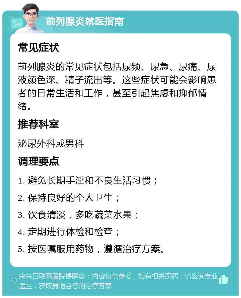 前列腺炎就医指南 常见症状 前列腺炎的常见症状包括尿频、尿急、尿痛、尿液颜色深、精子流出等。这些症状可能会影响患者的日常生活和工作，甚至引起焦虑和抑郁情绪。 推荐科室 泌尿外科或男科 调理要点 1. 避免长期手淫和不良生活习惯； 2. 保持良好的个人卫生； 3. 饮食清淡，多吃蔬菜水果； 4. 定期进行体检和检查； 5. 按医嘱服用药物，遵循治疗方案。