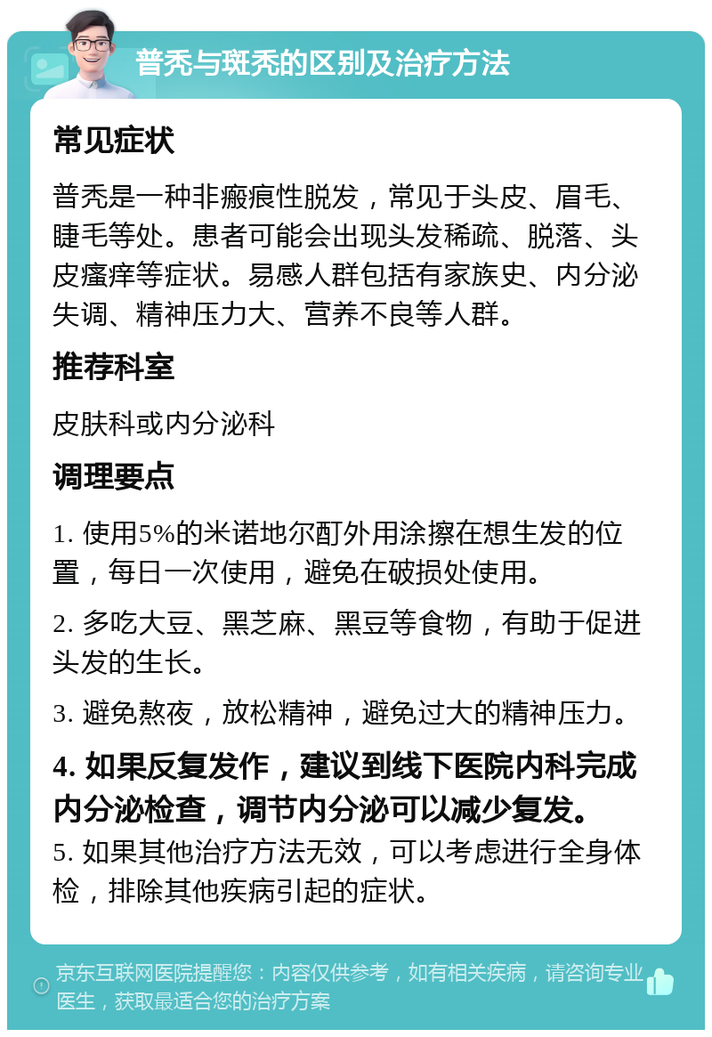 普秃与斑秃的区别及治疗方法 常见症状 普秃是一种非瘢痕性脱发，常见于头皮、眉毛、睫毛等处。患者可能会出现头发稀疏、脱落、头皮瘙痒等症状。易感人群包括有家族史、内分泌失调、精神压力大、营养不良等人群。 推荐科室 皮肤科或内分泌科 调理要点 1. 使用5%的米诺地尔酊外用涂擦在想生发的位置，每日一次使用，避免在破损处使用。 2. 多吃大豆、黑芝麻、黑豆等食物，有助于促进头发的生长。 3. 避免熬夜，放松精神，避免过大的精神压力。 4. 如果反复发作，建议到线下医院内科完成内分泌检查，调节内分泌可以减少复发。 5. 如果其他治疗方法无效，可以考虑进行全身体检，排除其他疾病引起的症状。