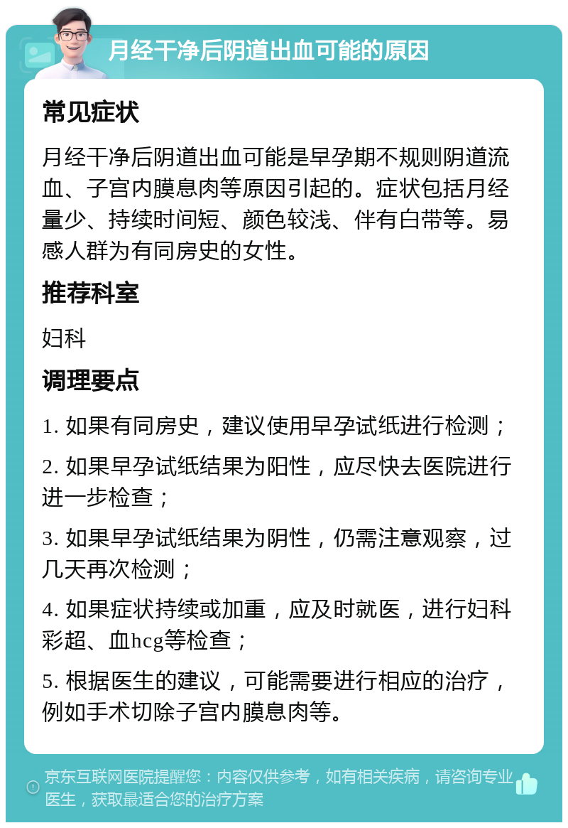 月经干净后阴道出血可能的原因 常见症状 月经干净后阴道出血可能是早孕期不规则阴道流血、子宫内膜息肉等原因引起的。症状包括月经量少、持续时间短、颜色较浅、伴有白带等。易感人群为有同房史的女性。 推荐科室 妇科 调理要点 1. 如果有同房史，建议使用早孕试纸进行检测； 2. 如果早孕试纸结果为阳性，应尽快去医院进行进一步检查； 3. 如果早孕试纸结果为阴性，仍需注意观察，过几天再次检测； 4. 如果症状持续或加重，应及时就医，进行妇科彩超、血hcg等检查； 5. 根据医生的建议，可能需要进行相应的治疗，例如手术切除子宫内膜息肉等。