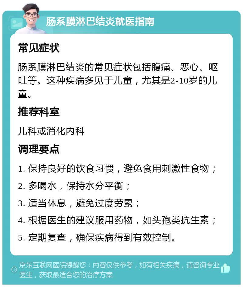 肠系膜淋巴结炎就医指南 常见症状 肠系膜淋巴结炎的常见症状包括腹痛、恶心、呕吐等。这种疾病多见于儿童，尤其是2-10岁的儿童。 推荐科室 儿科或消化内科 调理要点 1. 保持良好的饮食习惯，避免食用刺激性食物； 2. 多喝水，保持水分平衡； 3. 适当休息，避免过度劳累； 4. 根据医生的建议服用药物，如头孢类抗生素； 5. 定期复查，确保疾病得到有效控制。