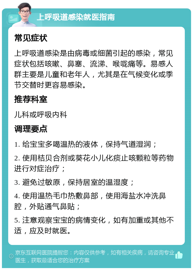 上呼吸道感染就医指南 常见症状 上呼吸道感染是由病毒或细菌引起的感染，常见症状包括咳嗽、鼻塞、流涕、喉咙痛等。易感人群主要是儿童和老年人，尤其是在气候变化或季节交替时更容易感染。 推荐科室 儿科或呼吸内科 调理要点 1. 给宝宝多喝温热的液体，保持气道湿润； 2. 使用桔贝合剂或葵花小儿化痰止咳颗粒等药物进行对症治疗； 3. 避免过敏原，保持居室的温湿度； 4. 使用温热毛巾热敷鼻部，使用海盐水冲洗鼻腔，外贴通气鼻贴； 5. 注意观察宝宝的病情变化，如有加重或其他不适，应及时就医。