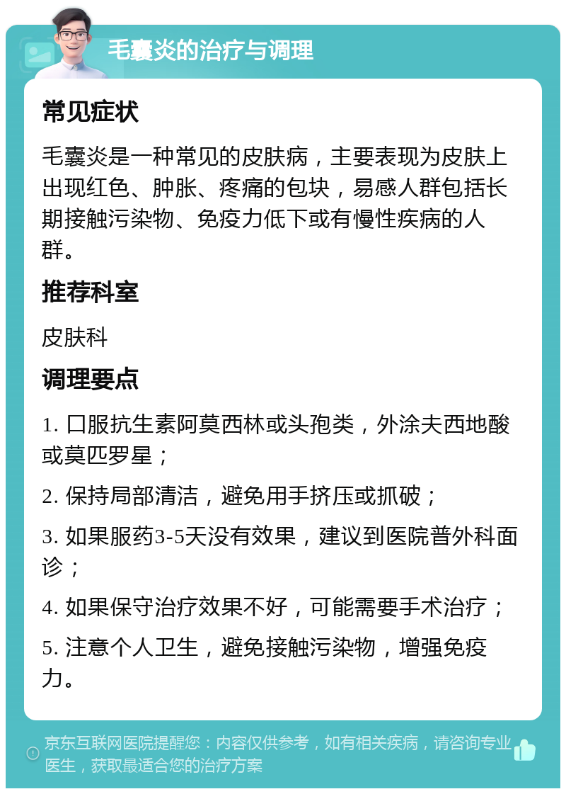 毛囊炎的治疗与调理 常见症状 毛囊炎是一种常见的皮肤病，主要表现为皮肤上出现红色、肿胀、疼痛的包块，易感人群包括长期接触污染物、免疫力低下或有慢性疾病的人群。 推荐科室 皮肤科 调理要点 1. 口服抗生素阿莫西林或头孢类，外涂夫西地酸或莫匹罗星； 2. 保持局部清洁，避免用手挤压或抓破； 3. 如果服药3-5天没有效果，建议到医院普外科面诊； 4. 如果保守治疗效果不好，可能需要手术治疗； 5. 注意个人卫生，避免接触污染物，增强免疫力。