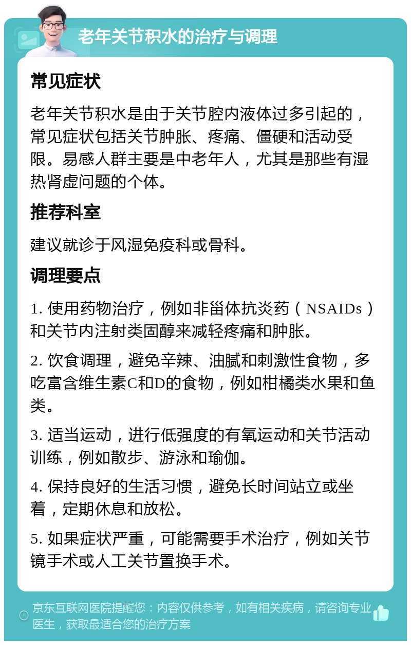 老年关节积水的治疗与调理 常见症状 老年关节积水是由于关节腔内液体过多引起的，常见症状包括关节肿胀、疼痛、僵硬和活动受限。易感人群主要是中老年人，尤其是那些有湿热肾虚问题的个体。 推荐科室 建议就诊于风湿免疫科或骨科。 调理要点 1. 使用药物治疗，例如非甾体抗炎药（NSAIDs）和关节内注射类固醇来减轻疼痛和肿胀。 2. 饮食调理，避免辛辣、油腻和刺激性食物，多吃富含维生素C和D的食物，例如柑橘类水果和鱼类。 3. 适当运动，进行低强度的有氧运动和关节活动训练，例如散步、游泳和瑜伽。 4. 保持良好的生活习惯，避免长时间站立或坐着，定期休息和放松。 5. 如果症状严重，可能需要手术治疗，例如关节镜手术或人工关节置换手术。