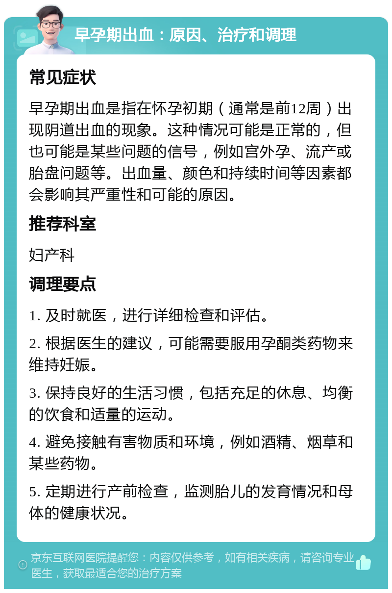 早孕期出血：原因、治疗和调理 常见症状 早孕期出血是指在怀孕初期（通常是前12周）出现阴道出血的现象。这种情况可能是正常的，但也可能是某些问题的信号，例如宫外孕、流产或胎盘问题等。出血量、颜色和持续时间等因素都会影响其严重性和可能的原因。 推荐科室 妇产科 调理要点 1. 及时就医，进行详细检查和评估。 2. 根据医生的建议，可能需要服用孕酮类药物来维持妊娠。 3. 保持良好的生活习惯，包括充足的休息、均衡的饮食和适量的运动。 4. 避免接触有害物质和环境，例如酒精、烟草和某些药物。 5. 定期进行产前检查，监测胎儿的发育情况和母体的健康状况。