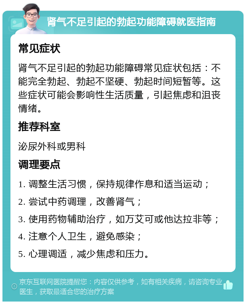 肾气不足引起的勃起功能障碍就医指南 常见症状 肾气不足引起的勃起功能障碍常见症状包括：不能完全勃起、勃起不坚硬、勃起时间短暂等。这些症状可能会影响性生活质量，引起焦虑和沮丧情绪。 推荐科室 泌尿外科或男科 调理要点 1. 调整生活习惯，保持规律作息和适当运动； 2. 尝试中药调理，改善肾气； 3. 使用药物辅助治疗，如万艾可或他达拉非等； 4. 注意个人卫生，避免感染； 5. 心理调适，减少焦虑和压力。