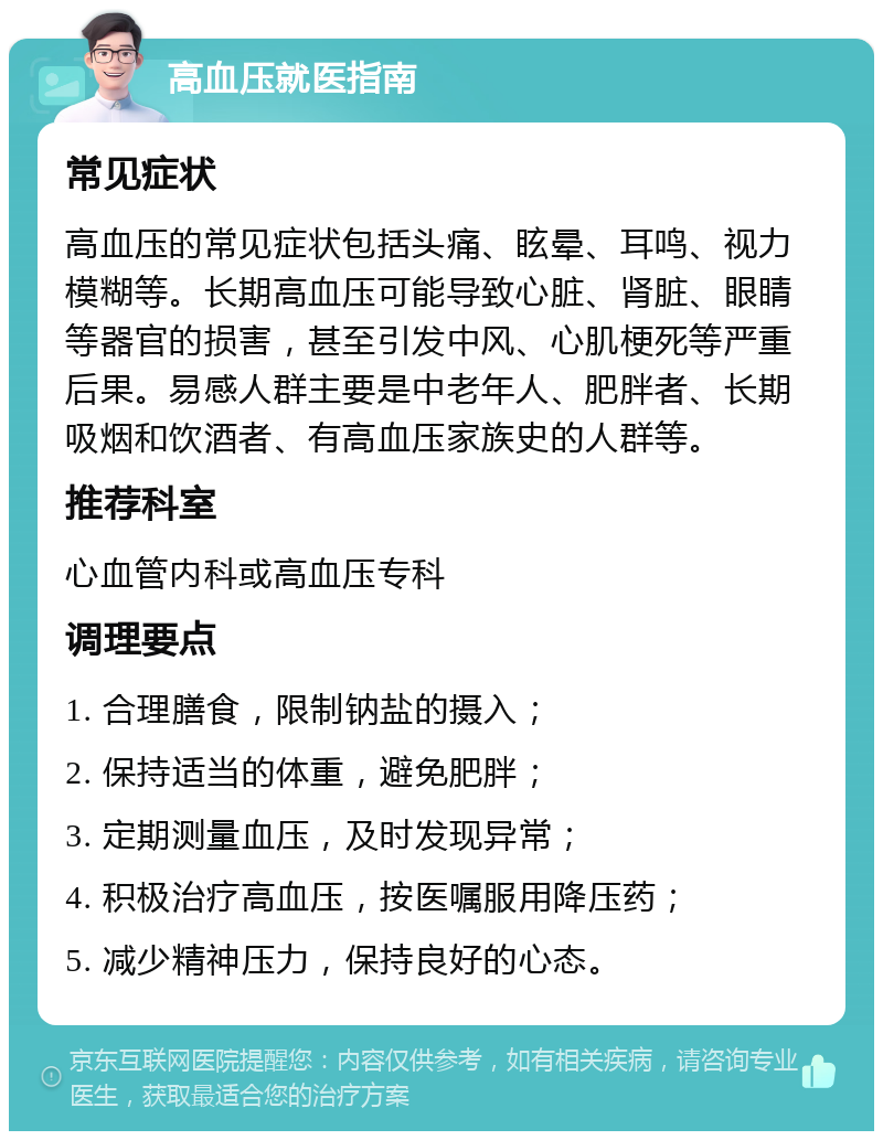 高血压就医指南 常见症状 高血压的常见症状包括头痛、眩晕、耳鸣、视力模糊等。长期高血压可能导致心脏、肾脏、眼睛等器官的损害，甚至引发中风、心肌梗死等严重后果。易感人群主要是中老年人、肥胖者、长期吸烟和饮酒者、有高血压家族史的人群等。 推荐科室 心血管内科或高血压专科 调理要点 1. 合理膳食，限制钠盐的摄入； 2. 保持适当的体重，避免肥胖； 3. 定期测量血压，及时发现异常； 4. 积极治疗高血压，按医嘱服用降压药； 5. 减少精神压力，保持良好的心态。