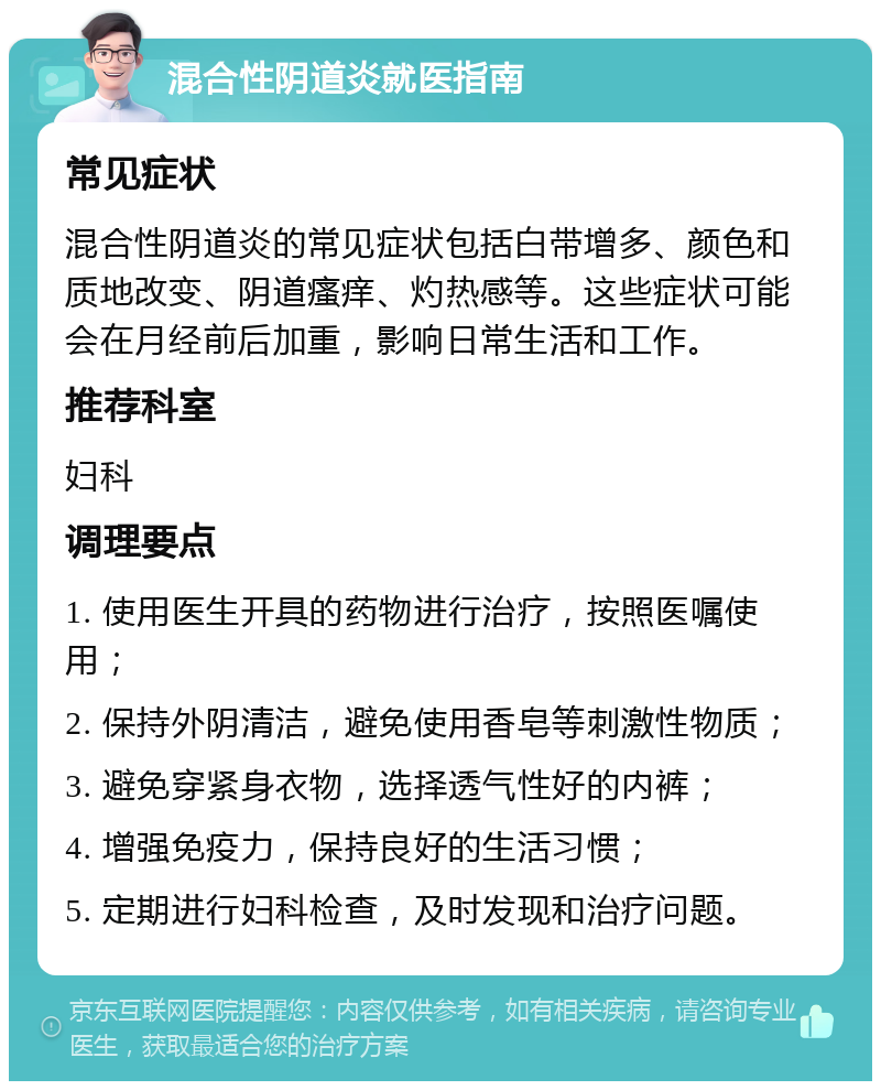 混合性阴道炎就医指南 常见症状 混合性阴道炎的常见症状包括白带增多、颜色和质地改变、阴道瘙痒、灼热感等。这些症状可能会在月经前后加重，影响日常生活和工作。 推荐科室 妇科 调理要点 1. 使用医生开具的药物进行治疗，按照医嘱使用； 2. 保持外阴清洁，避免使用香皂等刺激性物质； 3. 避免穿紧身衣物，选择透气性好的内裤； 4. 增强免疫力，保持良好的生活习惯； 5. 定期进行妇科检查，及时发现和治疗问题。