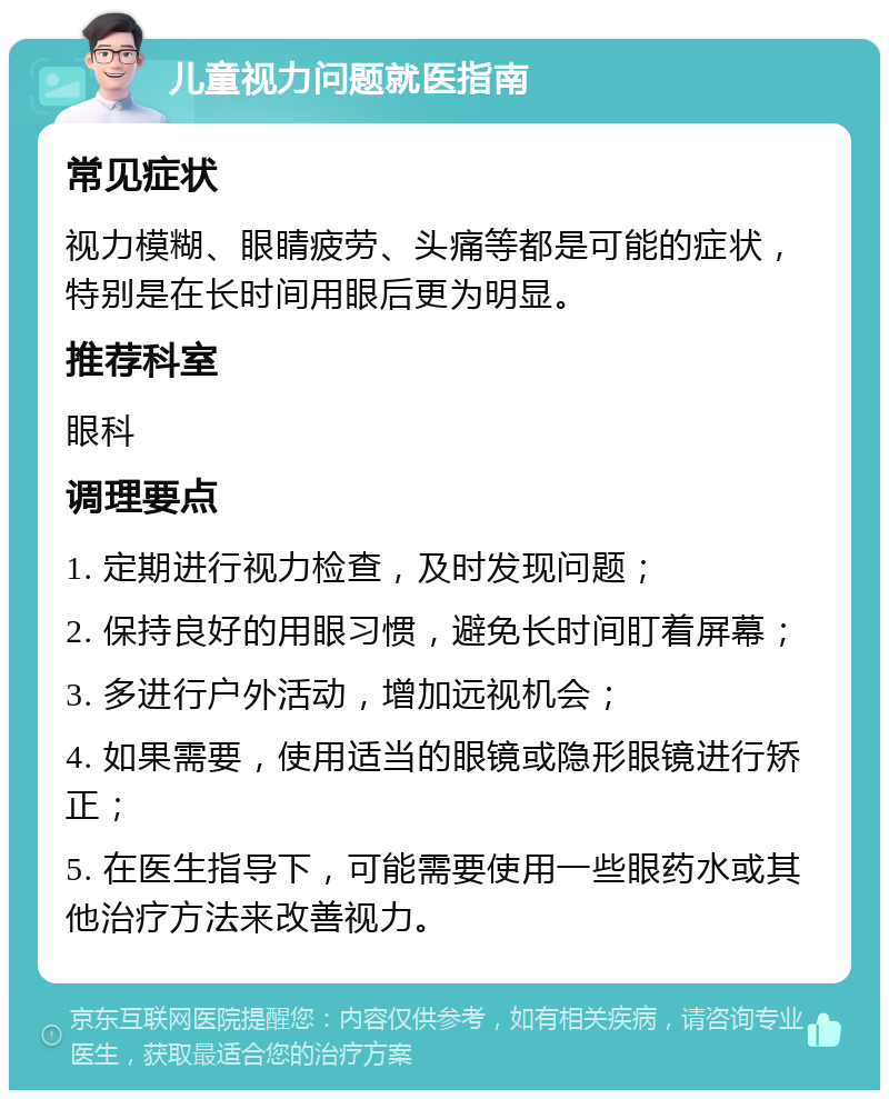 儿童视力问题就医指南 常见症状 视力模糊、眼睛疲劳、头痛等都是可能的症状，特别是在长时间用眼后更为明显。 推荐科室 眼科 调理要点 1. 定期进行视力检查，及时发现问题； 2. 保持良好的用眼习惯，避免长时间盯着屏幕； 3. 多进行户外活动，增加远视机会； 4. 如果需要，使用适当的眼镜或隐形眼镜进行矫正； 5. 在医生指导下，可能需要使用一些眼药水或其他治疗方法来改善视力。