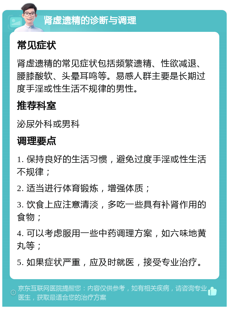 肾虚遗精的诊断与调理 常见症状 肾虚遗精的常见症状包括频繁遗精、性欲减退、腰膝酸软、头晕耳鸣等。易感人群主要是长期过度手淫或性生活不规律的男性。 推荐科室 泌尿外科或男科 调理要点 1. 保持良好的生活习惯，避免过度手淫或性生活不规律； 2. 适当进行体育锻炼，增强体质； 3. 饮食上应注意清淡，多吃一些具有补肾作用的食物； 4. 可以考虑服用一些中药调理方案，如六味地黄丸等； 5. 如果症状严重，应及时就医，接受专业治疗。