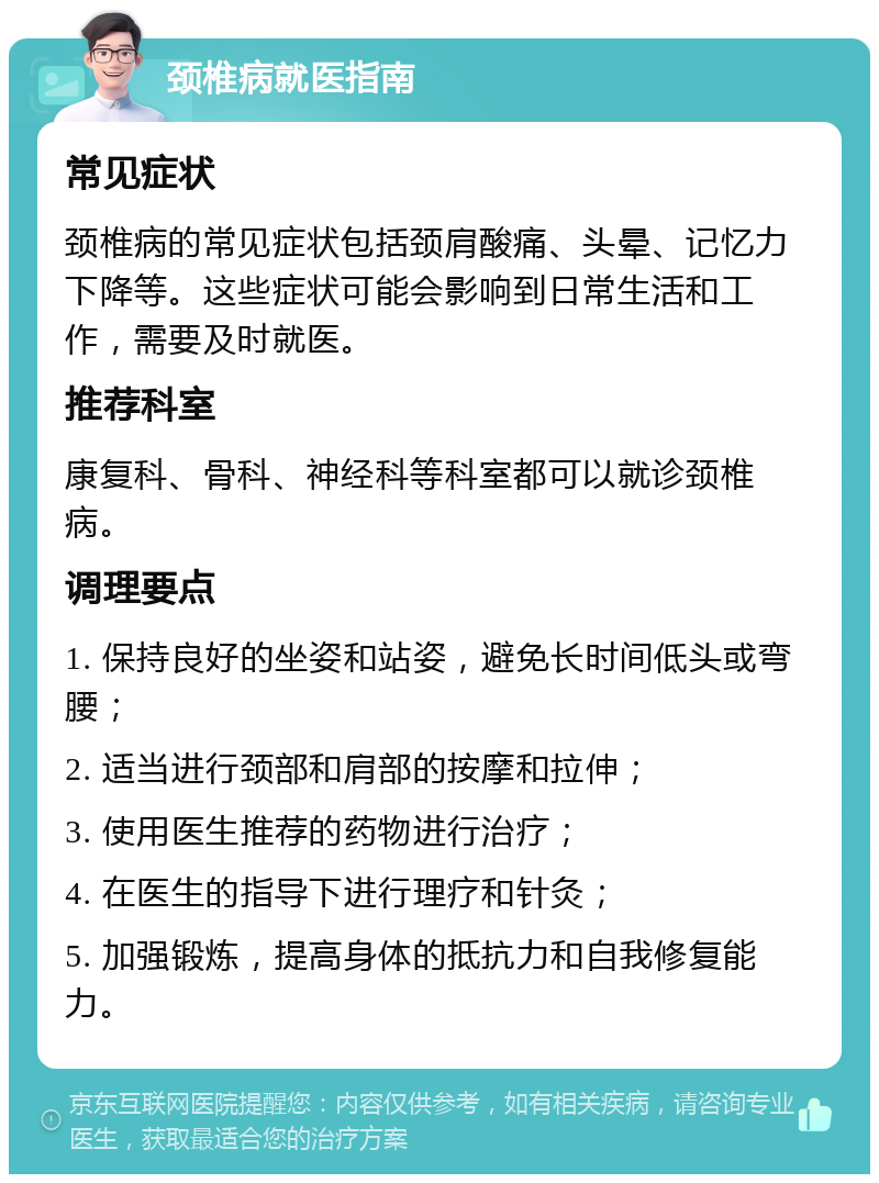 颈椎病就医指南 常见症状 颈椎病的常见症状包括颈肩酸痛、头晕、记忆力下降等。这些症状可能会影响到日常生活和工作，需要及时就医。 推荐科室 康复科、骨科、神经科等科室都可以就诊颈椎病。 调理要点 1. 保持良好的坐姿和站姿，避免长时间低头或弯腰； 2. 适当进行颈部和肩部的按摩和拉伸； 3. 使用医生推荐的药物进行治疗； 4. 在医生的指导下进行理疗和针灸； 5. 加强锻炼，提高身体的抵抗力和自我修复能力。