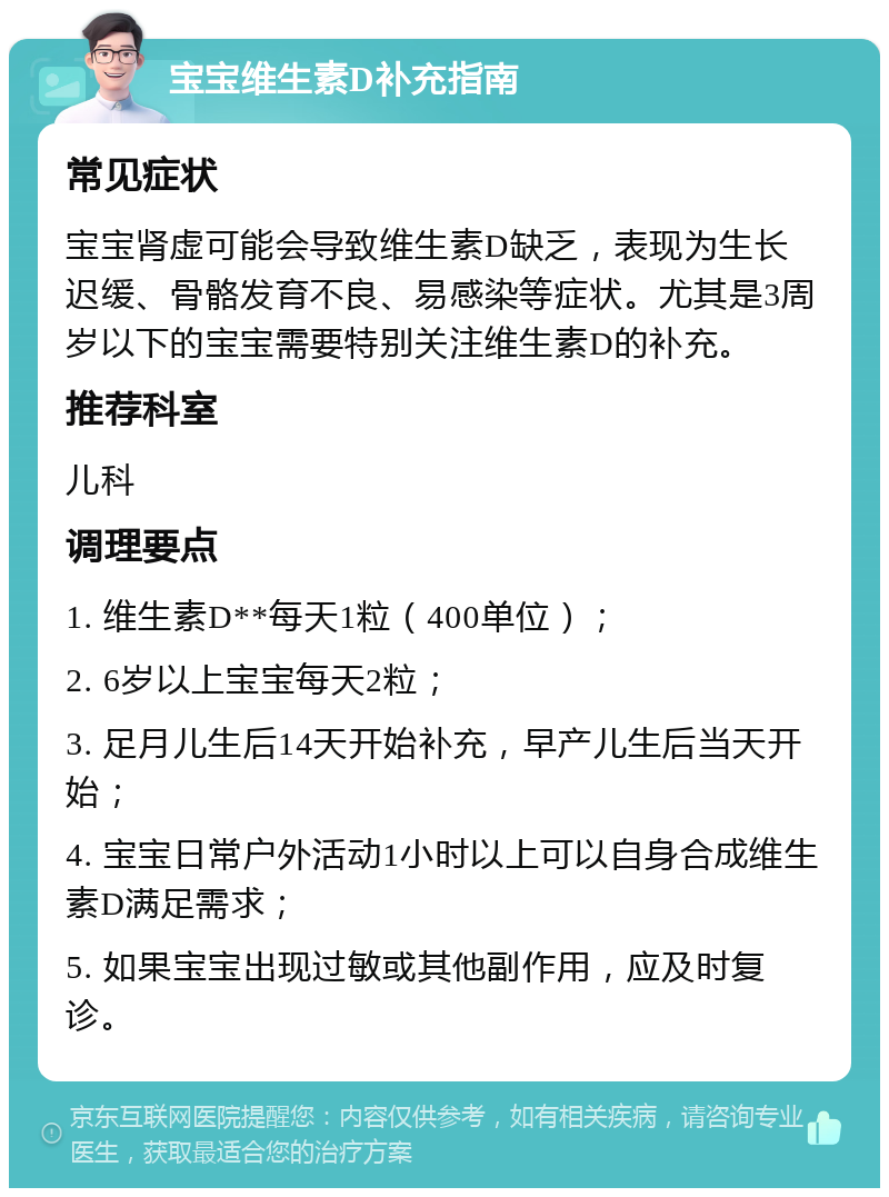 宝宝维生素D补充指南 常见症状 宝宝肾虚可能会导致维生素D缺乏，表现为生长迟缓、骨骼发育不良、易感染等症状。尤其是3周岁以下的宝宝需要特别关注维生素D的补充。 推荐科室 儿科 调理要点 1. 维生素D**每天1粒（400单位）； 2. 6岁以上宝宝每天2粒； 3. 足月儿生后14天开始补充，早产儿生后当天开始； 4. 宝宝日常户外活动1小时以上可以自身合成维生素D满足需求； 5. 如果宝宝出现过敏或其他副作用，应及时复诊。