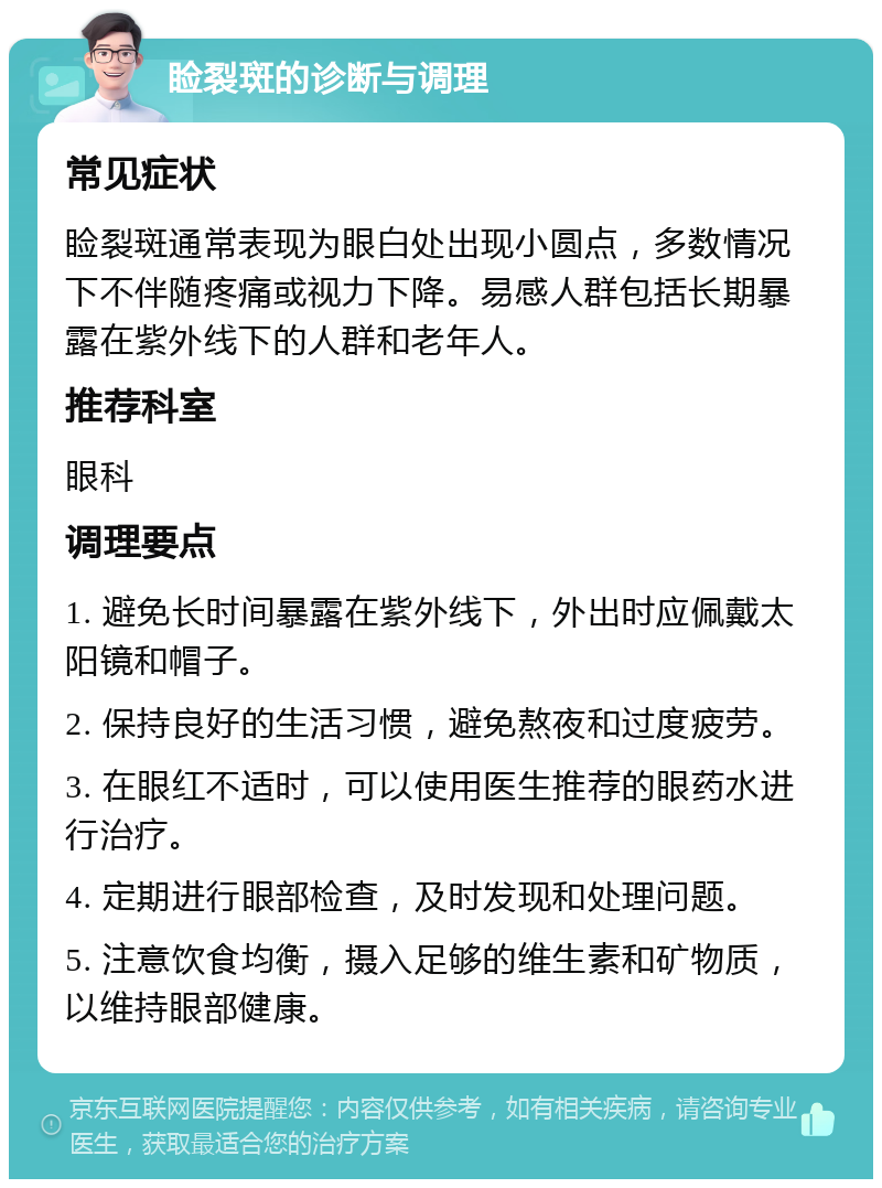 睑裂斑的诊断与调理 常见症状 睑裂斑通常表现为眼白处出现小圆点，多数情况下不伴随疼痛或视力下降。易感人群包括长期暴露在紫外线下的人群和老年人。 推荐科室 眼科 调理要点 1. 避免长时间暴露在紫外线下，外出时应佩戴太阳镜和帽子。 2. 保持良好的生活习惯，避免熬夜和过度疲劳。 3. 在眼红不适时，可以使用医生推荐的眼药水进行治疗。 4. 定期进行眼部检查，及时发现和处理问题。 5. 注意饮食均衡，摄入足够的维生素和矿物质，以维持眼部健康。