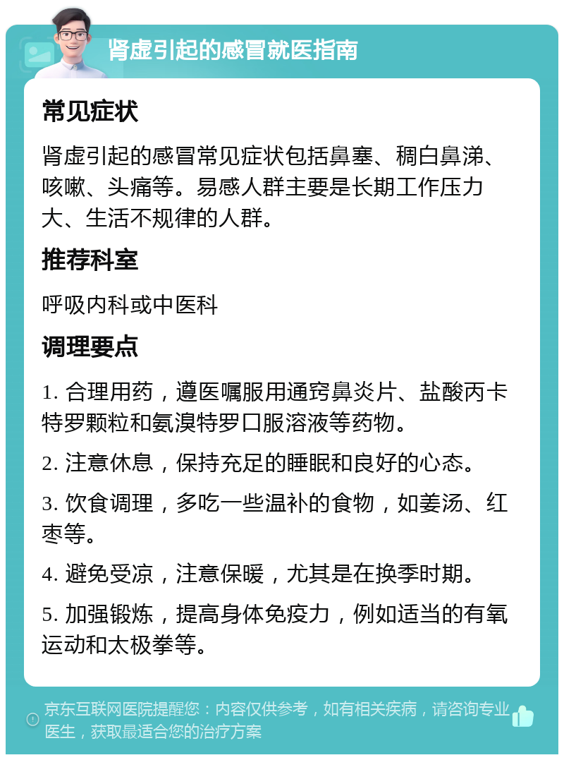 肾虚引起的感冒就医指南 常见症状 肾虚引起的感冒常见症状包括鼻塞、稠白鼻涕、咳嗽、头痛等。易感人群主要是长期工作压力大、生活不规律的人群。 推荐科室 呼吸内科或中医科 调理要点 1. 合理用药，遵医嘱服用通窍鼻炎片、盐酸丙卡特罗颗粒和氨溴特罗口服溶液等药物。 2. 注意休息，保持充足的睡眠和良好的心态。 3. 饮食调理，多吃一些温补的食物，如姜汤、红枣等。 4. 避免受凉，注意保暖，尤其是在换季时期。 5. 加强锻炼，提高身体免疫力，例如适当的有氧运动和太极拳等。